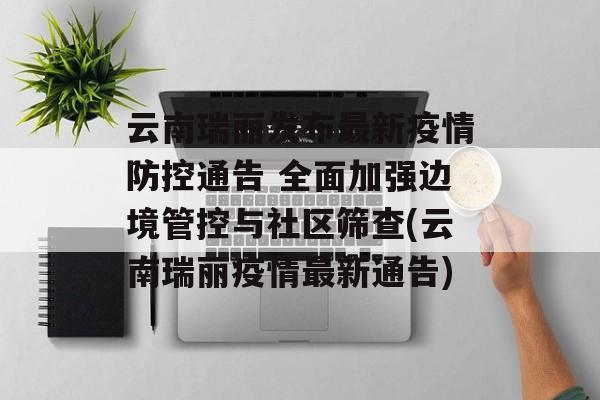 云南瑞丽发布最新疫情防控通告 全面加强边境管控与社区筛查(云南瑞丽疫情最新通告)